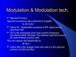 Satnam Singh +919893650699
35
Modulation & Modulation tech.Modulation & Modulation tech.
 Spectral Eciency
Spectral occupancy (per channel) is roughly
S0=B+2f
 where B = bandwidth occupied of RF signal power
spectrum and
 f is the maximum (one-way) carrier frequency
(oscillator) drift. Remark: Per-channel spectral eciency
for narrowband systems only
We can express the bandwidth as
B=Rd/n
 where Rd is the channel data rate and n is the spectral
eciency (in bits/sec/Hz).
 
