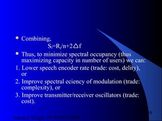 Satnam Singh +919893650699
36
 Combining,
S0=Rd/n+2f
 Thus, to minimize spectral occupancy (thus
maximizing capacity in number of users) we can:
1. Lower speech encoder rate (trade: cost, delity),
or
2. Improve spectral eciency of modulation (trade:
complexity), or
3. Improve transmitter/receiver oscillators (trade:
cost).
 