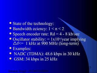 Satnam Singh +919893650699
37
State of the technology:
Bandwidth eciency: 1 < n < 2
Speech encoder rate: Rd = 4 - 8 kb/sec
Oscillator stability: = 1x10-6
/year implying
f<= 1 kHz at 900 MHz (long-term)
Examples:
 NADC (TDMA): 48.6 kbps in 30 kHz
 GSM: 34 kbps in 25 kHz
 