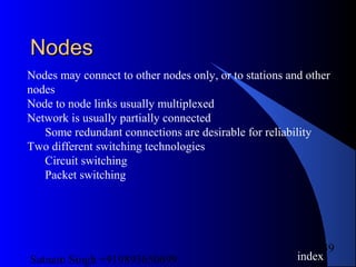 Satnam Singh +919893650699
39
NodesNodes
Nodes may connect to other nodes only, or to stations and other
nodes
Node to node links usually multiplexed
Network is usually partially connected
Some redundant connections are desirable for reliability
Two different switching technologies
Circuit switching
Packet switching
index
 