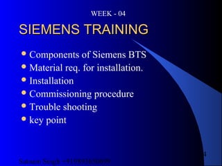 Satnam Singh +919893650699
4
SIEMENS TRAININGSIEMENS TRAINING
Components of Siemens BTS
Material req. for installation.
Installation
Commissioning procedure
Trouble shooting
key point
WEEK - 04
 