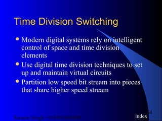Satnam Singh +919893650699
54
Time Division SwitchingTime Division Switching
Modern digital systems rely on intelligent
control of space and time division
elements
Use digital time division techniques to set
up and maintain virtual circuits
Partition low speed bit stream into pieces
that share higher speed stream
index
 