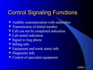 Satnam Singh +919893650699
55
Control Signaling FunctionsControl Signaling Functions
 Audible communication with subscriber
 Transmission of dialed number
 Call can not be completed indication
 Call ended indication
 Signal to ring phone
 Billing info
 Equipment and trunk status info
 Diagnostic info
 Control of specialist equipment
index
 