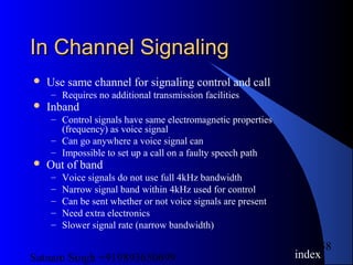 Satnam Singh +919893650699
58
In Channel SignalingIn Channel Signaling
 Use same channel for signaling control and call
– Requires no additional transmission facilities
 Inband
– Control signals have same electromagnetic properties
(frequency) as voice signal
– Can go anywhere a voice signal can
– Impossible to set up a call on a faulty speech path
 Out of band
– Voice signals do not use full 4kHz bandwidth
– Narrow signal band within 4kHz used for control
– Can be sent whether or not voice signals are present
– Need extra electronics
– Slower signal rate (narrow bandwidth)
index
 
