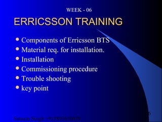 Satnam Singh +919893650699
6
ERRICSSON TRAININGERRICSSON TRAINING
Components of Erricsson BTS
Material req. for installation.
Installation
Commissioning procedure
Trouble shooting
key point
WEEK - 06
 