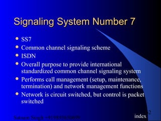 Satnam Singh +919893650699
62
Signaling System Number 7Signaling System Number 7
 SS7
 Common channel signaling scheme
 ISDN
 Overall purpose to provide international
standardized common channel signaling system
 Performs call management (setup, maintenance,
termination) and network management functions
 Network is circuit switched, but control is packet
switched
index
 