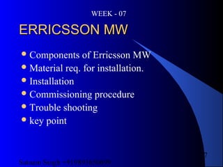 Satnam Singh +919893650699
7
ERRICSSON MWERRICSSON MW
Components of Erricsson MW
Material req. for installation.
Installation
Commissioning procedure
Trouble shooting
key point
WEEK - 07
 