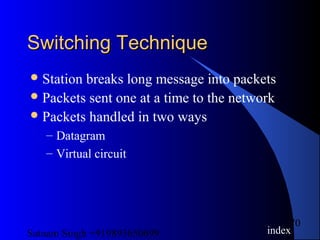 Satnam Singh +919893650699
70
Switching TechniqueSwitching Technique
Station breaks long message into packets
Packets sent one at a time to the network
Packets handled in two ways
– Datagram
– Virtual circuit
index
 