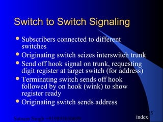 Satnam Singh +919893650699
75
Switch to Switch SignalingSwitch to Switch Signaling
Subscribers connected to different
switches
Originating switch seizes interswitch trunk
Send off hook signal on trunk, requesting
digit register at target switch (for address)
Terminating switch sends off hook
followed by on hook (wink) to show
register ready
Originating switch sends address
index
 