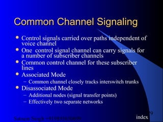 Satnam Singh +919893650699
79
Common Channel SignalingCommon Channel Signaling
 Control signals carried over paths independent of
voice channel
 One control signal channel can carry signals for
a number of subscriber channels
 Common control channel for these subscriber
lines
 Associated Mode
– Common channel closely tracks interswitch trunks
 Disassociated Mode
– Additional nodes (signal transfer points)
– Effectively two separate networks
index
 