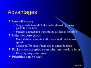 Satnam Singh +919893650699
87
AdvantagesAdvantages
 Line efficiency
– Single node to node link can be shared by many
packets over time
– Packets queued and transmitted as fast as possible
 Data rate conversion
– Each station connects to the local node at its own
speed
– Nodes buffer data if required to equalize rates
 Packets are accepted even when network is busy
– Delivery may slow down
 Priorities can be used
index
 