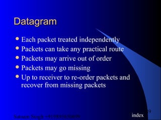 Satnam Singh +919893650699
89
DatagramDatagram
Each packet treated independently
Packets can take any practical route
Packets may arrive out of order
Packets may go missing
Up to receiver to re-order packets and
recover from missing packets
index
 