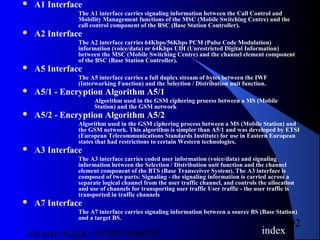 Satnam Singh +919893650699
92
 A1 Interface
The A1 interface carries signaling information between the Call Control and
Mobility Management functions of the MSC (Mobile Switching Centre) and the
call control component of the BSC (Base Station Controller).
 A2 Interface
The A2 interface carries 64Kbps/56Kbps PCM (Pulse Code Modulation)
information (voice/data) or 64Kbps UDI (Unrestricted Digital Information)
between the MSC (Mobile Switching Centre) and the channel element component
of the BSC (Base Station Controller).
 A5 Interface
The A5 interface carries a full duplex stream of bytes between the IWF
(Interworking Function) and the Selection / Distribution unit function.
 A5/1 - Encryption Algorithm A5/1
Algorithm used in the GSM ciphering process between a MS (Mobile
Station) and the GSM network
 A5/2 - Encryption Algorithm A5/2
Algorithm used in the GSM ciphering process between a MS (Mobile Station) and
the GSM network. This algorithm is simpler than A5/1 and was developed by ETSI
(European Telecommunications Standards Institute) for use in Eastern European
states that had restrictions to certain Western technologies.
 A3 Interface
The A3 interface carries coded user information (voice/data) and signaling
information between the Selection / Distribution unit function and the channel
element component of the BTS (Base Transceiver System). The A3 interface is
composed of two parts: Signaling - the signaling information is carried across a
separate logical channel from the user traffic channel, and controls the allocation
and use of channels for transporting user traffic User traffic - the user traffic is
transported in traffic channels
 A7 Interface
The A7 interface carries signaling information between a source BS (Base Station)
and a target BS.
index
 