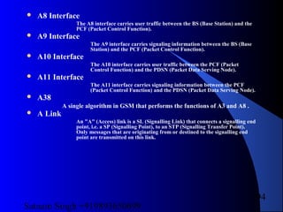 Satnam Singh +919893650699
94
 A8 Interface
The A8 interface carries user traffic between the BS (Base Station) and the
PCF (Packet Control Function).
 A9 Interface
The A9 interface carries signaling information between the BS (Base
Station) and the PCF (Packet Control Function).
 A10 Interface
The A10 interface carries user traffic between the PCF (Packet
Control Function) and the PDSN (Packet Data Serving Node).
 A11 Interface
The A11 interface carries signaling information between the PCF
(Packet Control Function) and the PDSN (Packet Data Serving Node).
 A38
A single algorithm in GSM that performs the functions of A3 and A8 .
 A Link
An "A" (Access) link is a SL (Signalling Link) that connects a signalling end
point, i.e. a SP (Signalling Point), to an STP (Signalling Transfer Point).
Only messages that are originating from or destined to the signalling end
point are transmitted on this link.
 