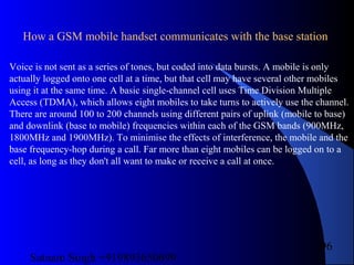 Satnam Singh +919893650699
96
Voice is not sent as a series of tones, but coded into data bursts. A mobile is only
actually logged onto one cell at a time, but that cell may have several other mobiles
using it at the same time. A basic single-channel cell uses Time Division Multiple
Access (TDMA), which allows eight mobiles to take turns to actively use the channel.
There are around 100 to 200 channels using different pairs of uplink (mobile to base)
and downlink (base to mobile) frequencies within each of the GSM bands (900MHz,
1800MHz and 1900MHz). To minimise the effects of interference, the mobile and the
base frequency-hop during a call. Far more than eight mobiles can be logged on to a
cell, as long as they don't all want to make or receive a call at once.
How a GSM mobile handset communicates with the base station
 