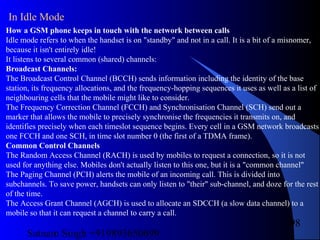 Satnam Singh +919893650699
98
How a GSM phone keeps in touch with the network between calls
Idle mode refers to when the handset is on "standby" and not in a call. It is a bit of a misnomer,
because it isn't entirely idle!
It listens to several common (shared) channels:
Broadcast Channels:
The Broadcast Control Channel (BCCH) sends information including the identity of the base
station, its frequency allocations, and the frequency-hopping sequences it uses as well as a list of
neighbouring cells that the mobile might like to consider.
The Frequency Correction Channel (FCCH) and Synchronisation Channel (SCH) send out a
marker that allows the mobile to precisely synchronise the frequencies it transmits on, and
identifies precisely when each timeslot sequence begins. Every cell in a GSM network broadcasts
one FCCH and one SCH, in time slot number 0 (the first of a TDMA frame).
Common Control Channels
The Random Access Channel (RACH) is used by mobiles to request a connection, so it is not
used for anything else. Mobiles don't actually listen to this one, but it is a "common channel"
The Paging Channel (PCH) alerts the mobile of an incoming call. This is divided into
subchannels. To save power, handsets can only listen to "their" sub-channel, and doze for the rest
of the time.
The Access Grant Channel (AGCH) is used to allocate an SDCCH (a slow data channel) to a
mobile so that it can request a channel to carry a call.
In Idle Mode
 