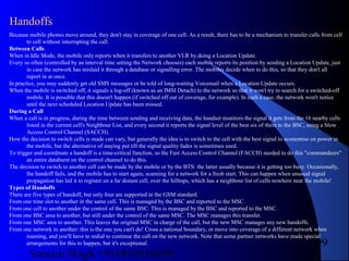 Satnam Singh +919893650699
99
Because mobile phones move around, they don't stay in coverage of one cell. As a result, there has to be a mechanism to transfer calls from cell
to cell without interrupting the call.
Between Calls
When in Idle Mode, the mobile only reports when it transfers to another VLR by doing a Location Update.
Every so often (controlled by an interval time setting the Network chooses) each mobile reports its position by sending a Location Update, just
in case the network has mislaid it through a database or signalling error. The mobiles decide when to do this, so that they don't all
report in at once.
In practice, you may suddenly get old SMS messages or be told of long-waiting Voicemail when a Location Update occurs.
When the mobile is switched off, it signals a log-off (known as an IMSI Detach) to the network so that it won't try to search for a switched-off
mobile. It is possible that this doesn't happen (if switched off out of coverage, for example). In such a case, the network won't notice
until the next scheduled Location Update has been missed.
During a Call
When a call is in progress, during the time between sending and receiving data, the handset monitors the signal it gets from the 16 nearby cells
listed in the current cell's Neighbour List, and every second it reports the signal level of the best six of them to the BSC, using a Slow
Access Control Channel (SACCH).
How the decision to switch cells is made can vary, but generally the idea is to switch to the cell with the best signal to economise on power in
the mobile, but the alternative of staying put till the signal quality fades is sometimes used.
To trigger and coordinate a handoff is a time-critical function, so the Fast Access Control Channel (FACCH) needed to do this "commandeers"
an entire databurst on the control channel to do this.
The decision to switch to another cell can be made by the mobile or by the BTS: the latter usually because it is getting too busy. Occasionally,
the handoff fails, and the mobile has to start again, scanning for a network for a fresh start. This can happen when unusual signal
propagation has led it to register on a far distant cell, over the hilltops, which has a neighbour list of cells nowhere near the mobile!
Types of Handoffs
There are five types of handoff, but only four are supported in the GSM standard.
From one time slot to another in the same cell. This is managed by the BSC and reported to the MSC.
From one cell to another under the control of the same BSC. This is managed by the BSC and reported to the MSC.
From one BSC area to another, but still under the control of the same MSC. The MSC manages this transfer.
From one MSC area to another. This leaves the original MSC in charge of the call, but the new MSC manages any new handoffs.
From one network to another: this is the one you can't do! Cross a national boundary, or move into coverage of a different network when
roaming, and you'll have to redial to continue the call on the new network. Note that some partner networks have made special
arrangements for this to happen, but it's exceptional.
Handoffs
 