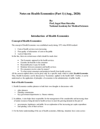 Notes on Health Economics (Part 1) (Aug., 2020)
By:
Prof. JagatMan Shrestha
NationalAcademy for MedicalSciences
Introduction of Health Economics
Conceptof Health Economics:
The concept of Health Economics was established nearly during 1973 when WHO realized:
1. Costs of health services were increasing
2. Poor quality of information of costs to the public
3. Lack of objectivity
In this line, there are certain issues which should be made clear:
 The Economic approach to the health services
 Examine the benefits to the consumer
 Reasonable price to pay for health
 Relations between consumers and health services
 Do consumers receive value for money?
 To what extent consumers and producers benefit from health services
All the answers sighted above can be given only by a specific study which is called Health Economics.
Thus, Health Economics can be discussed as “Economics applied to the health field”. Further, it can be
understood as: the application of principles of economics to the administration of public health.
Role of Health Economics
1. Health Economics enables planners to hold their own thoughts in discussions with:
• other planners
• Planning commissions
• Key government departments i.e. finance ministry
2. In addition, it also helps those responsible for the management of the considerable and increasing share
of nation resources being devoted to health services to meet the growing demand on the part of:
• governments, legislatures and public for an explanation of the increasing per capita expenditure
• and spiraling costs of their services
3. For the better understanding of the use of health economics, following situations have come across:
 