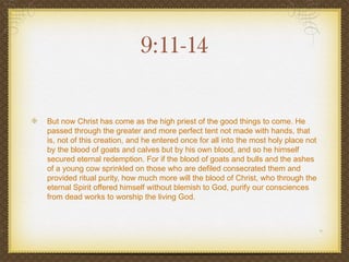 9:11-14

But now Christ has come as the high priest of the good things to come. He
passed through the greater and more perfect tent not made with hands, that
is, not of this creation, and he entered once for all into the most holy place not
by the blood of goats and calves but by his own blood, and so he himself
secured eternal redemption. For if the blood of goats and bulls and the ashes
of a young cow sprinkled on those who are defiled consecrated them and
provided ritual purity, how much more will the blood of Christ, who through the
eternal Spirit offered himself without blemish to God, purify our consciences
from dead works to worship the living God.
 