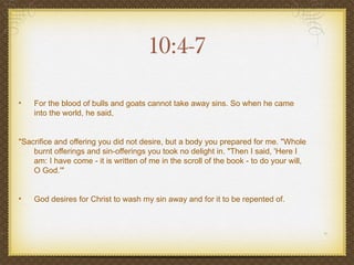 10:4-7

•   For the blood of bulls and goats cannot take away sins. So when he came
    into the world, he said,


"Sacrifice and offering you did not desire, but a body you prepared for me. "Whole
    burnt offerings and sin-offerings you took no delight in. "Then I said, 'Here I
    am: I have come - it is written of me in the scroll of the book - to do your will,
    O God.'"


•   God desires for Christ to wash my sin away and for it to be repented of.
 