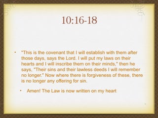10:16-18

•   "This is the covenant that I will establish with them after
    those days, says the Lord. I will put my laws on their
    hearts and I will inscribe them on their minds," then he
    says, "Their sins and their lawless deeds I will remember
    no longer." Now where there is forgiveness of these, there
    is no longer any offering for sin.

    •   Amen! The Law is now written on my heart
 