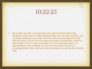 10:22-25


let us draw near with a sincere heart in the assurance that faith brings,
because we have had our hearts sprinkled clean from an evil conscience and
our bodies washed in pure water. And let us hold unwaveringly to the hope
that we confess, for the one who made the promise is trustworthy. And let us
take thought of how to spur one another on to love and good works, not
abandoning our own meetings, as some are in the habit of doing, but
encouraging each other, and even more so because you see the day drawing
near.
 
