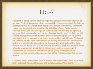 11:1-7
•   Now faith is being sure of what we hope for, being convinced of what we do
    not see. For by it the people of old received God's commendation. By faith we
    understand that the worlds were set in order at God's command, so that the
    visible has its origin in the invisible. By faith Abel offered God a greater
    sacrifice than Cain, and through his faith he was commended as righteous,
    because God commended him for his offerings. And through his faith he still
    speaks, though he is dead. By faith Enoch was taken up so that he did not
    see death, and he was not to be found because God took him up. For before
    his removal he had been commended as having pleased God. Now without
    faith it is impossible to please him, for the one who approaches God must
    believe that he exists and that he rewards those who seek him. By faith Noah,
    when he was warned about things not yet seen, with reverent regard
    constructed an ark for the deliverance of his family. Through faith he
    condemned the world and became an heir of the righteousness that comes
    by faith.

•   Lord help me to live a life of faith. Have me live a life where I hear Your voice
    and I approach You and I do your will, simply believing Your Word.
 