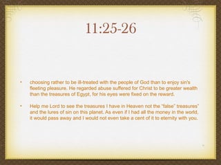 11:25-26


•   choosing rather to be ill-treated with the people of God than to enjoy sin's
    fleeting pleasure. He regarded abuse suffered for Christ to be greater wealth
    than the treasures of Egypt, for his eyes were fixed on the reward.

•   Help me Lord to see the treasures I have in Heaven not the “false” treasures”
    and the lures of sin on this planet. As even if I had all the money in the world,
    it would pass away and I would not even take a cent of it to eternity with you.
 