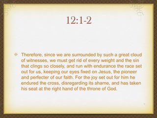 12:1-2

Therefore, since we are surrounded by such a great cloud
of witnesses, we must get rid of every weight and the sin
that clings so closely, and run with endurance the race set
out for us, keeping our eyes fixed on Jesus, the pioneer
and perfecter of our faith. For the joy set out for him he
endured the cross, disregarding its shame, and has taken
his seat at the right hand of the throne of God.
 