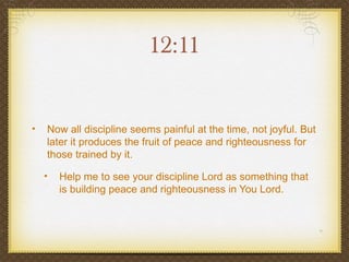 12:11


•   Now all discipline seems painful at the time, not joyful. But
    later it produces the fruit of peace and righteousness for
    those trained by it.

    •   Help me to see your discipline Lord as something that
        is building peace and righteousness in You Lord.
 