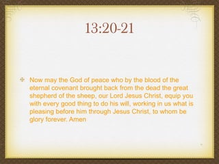 13:20-21


Now may the God of peace who by the blood of the
eternal covenant brought back from the dead the great
shepherd of the sheep, our Lord Jesus Christ, equip you
with every good thing to do his will, working in us what is
pleasing before him through Jesus Christ, to whom be
glory forever. Amen
 