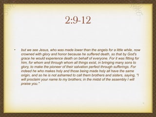 2:9-12

•   but we see Jesus, who was made lower than the angels for a little while, now
    crowned with glory and honor because he suffered death, so that by God's
    grace he would experience death on behalf of everyone. For it was fitting for
    him, for whom and through whom all things exist, in bringing many sons to
    glory, to make the pioneer of their salvation perfect through sufferings. For
    indeed he who makes holy and those being made holy all have the same
    origin, and so he is not ashamed to call them brothers and sisters, saying, "I
    will proclaim your name to my brothers; in the midst of the assembly I will
    praise you."
 