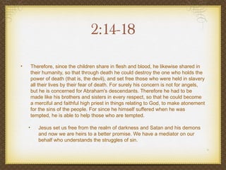 2:14-18

•       Therefore, since the children share in flesh and blood, he likewise shared in
        their humanity, so that through death he could destroy the one who holds the
        power of death (that is, the devil), and set free those who were held in slavery
        all their lives by their fear of death. For surely his concern is not for angels,
        but he is concerned for Abraham's descendants. Therefore he had to be
        made like his brothers and sisters in every respect, so that he could become
        a merciful and faithful high priest in things relating to God, to make atonement
        for the sins of the people. For since he himself suffered when he was
        tempted, he is able to help those who are tempted.

    •      Jesus set us free from the realm of darkness and Satan and his demons
           and now we are heirs to a better promise. We have a mediator on our
           behalf who understands the struggles of sin.
 