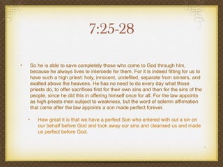 7:25-28

•       So he is able to save completely those who come to God through him,
        because he always lives to intercede for them. For it is indeed fitting for us to
        have such a high priest: holy, innocent, undefiled, separate from sinners, and
        exalted above the heavens. He has no need to do every day what those
        priests do, to offer sacrifices first for their own sins and then for the sins of the
        people, since he did this in offering himself once for all. For the law appoints
        as high priests men subject to weakness, but the word of solemn affirmation
        that came after the law appoints a son made perfect forever.

    •      How great it is that we have a perfect Son who entered with out a sin on
           our behalf before God and took away our sins and cleansed us and made
           us perfect before God.
 