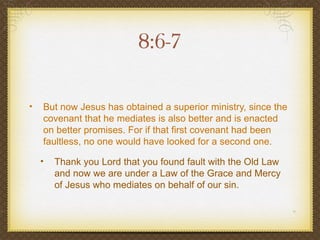 8:6-7

•   But now Jesus has obtained a superior ministry, since the
    covenant that he mediates is also better and is enacted
    on better promises. For if that first covenant had been
    faultless, no one would have looked for a second one.

    •   Thank you Lord that you found fault with the Old Law
        and now we are under a Law of the Grace and Mercy
        of Jesus who mediates on behalf of our sin.
 