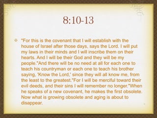 8:10-13
"For this is the covenant that I will establish with the
house of Israel after those days, says the Lord. I will put
my laws in their minds and I will inscribe them on their
hearts. And I will be their God and they will be my
people."And there will be no need at all for each one to
teach his countryman or each one to teach his brother
saying, 'Know the Lord,' since they will all know me, from
the least to the greatest."For I will be merciful toward their
evil deeds, and their sins I will remember no longer."When
he speaks of a new covenant, he makes the first obsolete.
Now what is growing obsolete and aging is about to
disappear.
 