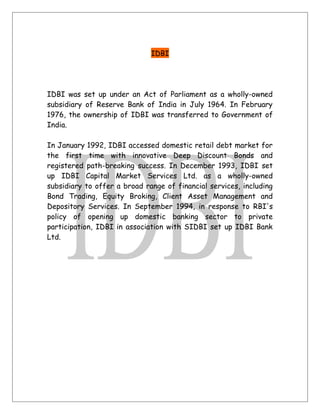 IDBI
IDBI was set up under an Act of Parliament as a wholly-owned
subsidiary of Reserve Bank of India in July 1964. In February
1976, the ownership of IDBI was transferred to Government of
India.
In January 1992, IDBI accessed domestic retail debt market for
the first time with innovative Deep Discount Bonds and
registered path-breaking success. In December 1993, IDBI set
up IDBI Capital Market Services Ltd. as a wholly-owned
subsidiary to offer a broad range of financial services, including
Bond Trading, Equity Broking, Client Asset Management and
Depository Services. In September 1994, in response to RBI's
policy of opening up domestic banking sector to private
participation, IDBI in association with SIDBI set up IDBI Bank
Ltd.
 