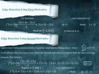 Edge Detection Using First Derivative
1D functions (not centered at x)
0
( ) ( )
'( ) lim ( 1) ( )
h
f x h f x
f x f x f x
h
 
    (h=1) Mask: [-1 1]
 1,0,1Mask M= (Centered at x)
Edge Detection Using Second Derivative
Approximate finding maxima/minima of gradient magnitude by finding places where:
2
( ) 0
2
d f
x
dx

Can’t always find discrete pixels where the second derivative is ((zero)) look for zero-crossing
instead. (See below).
0
'( ) '( )
''( ) lim '( 1) '( )
h
f x h f x
f x f x f x
h
 
     ( 2) 2 ( 1) ( )f x f x f x    (h=1)
Replace x+1 with x (i.e., centered at x):
''( ) ( 1) 2 ( ) ( 1)f x f x f x f x     Mask: [1 -2 1]
 