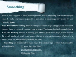 Smoothing
We will try to suppress as much noise as possible, without smoothing away the meaningful
edges. It make pixel nearest as possible to each other to make image more clearly It’s also
known by [Blur].
But it different than zooming because when you zoom an image using pixel replication and
zooming factor is increased, you saw a blurred image. This image also has less details, but it
is not true blurring. Because in zooming, you add new pixels to an image, which increase
the overall number of pixels in an image, whereas in blurring, the number of pixels of a
normal image and a blurred image remains the same.
Smoothing can be achieved by many ways. The common type of filters that are used to
perform blurring: [1] Mean filter (Box filter).
[2]Weighted average filter.
[3]Gaussian filter.
 