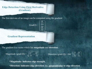 Edge Detection Using First Derivative
(Gradient)
The first derivate of an image can be computed using the gradient
Grad(f)=
f
x
f
y
 
 
 
 
  
Gradient Representation
The gradient is a vector which has magnitude and direction:
Magnitude (grad (f)) = Direction (grad (f)) =
2 2
f f
x y
 

 
1
tan /
f f
y x
   
 
  
*Magnitude: indicates edge strength.
*Direction: indicates edge direction. i.e., perpendicular to edge direction
 