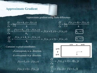 Approximate Gradient
Approximate gradient using finite differences
0
( , ) ( , )
lim
h
f f x h y f x y
x h
  

 0
( , ) ( , )
lim
h
f f x y h f x y
y h
  


( , ) ( , )
( 1, ) ( , )X
X
f x h y f x yf
f x y f x y
x h
 
   

( , ) ( , )
( , 1) ( , )
y
y
f x y h f x yf
f x y f x y
y h
 
   

1Xh 
1yh 
Cartesian vs pixel-coordinates:
- J corresponds to x- direction.
- I corresponds to y- direction.
( 1, ) ( , )f x y f x y 
( , 1) ( , )f x y f x y 
( , 1) f(i, j)
f
f i j
x

  

( , ) ( 1, )
f
f i j f i j
y

  

 