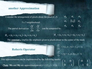another Approximation
0 1 2
7 3
6 5 4
[i,j]
a a a
a a
a a a
Consider the arrangement of pixels about the pixel (I, J):
3 x 3 neighborhood:
f
x


f
y


The partial derivatives can be computed by:
2 3 4 0 7 6(a a a ) (a a a )XM c c      6 5 4 0 1 2(a a a ) (a a a )yM c c     
The constant c implies the emphasis given to pixels closer to the center of the mask
Roberts Operator
f
x


f
y


= f (i, j) - f )i + 1, j + 1)
= f (i + 1, j)- f (i, j + 1)
This approximation can be implemented by the following masks:
1 0
0 1
 
 
 
0 1
1 0
 
 
 (Note: Mx and My are approximations at (i + 1/2, j + 1/2))
 