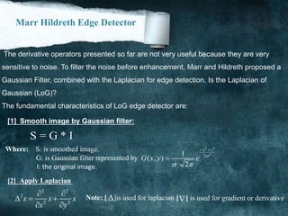 Marr Hildreth Edge Detector
The derivative operators presented so far are not very useful because they are very
sensitive to noise. To filter the noise before enhancement, Marr and Hildreth proposed a
Gaussian Filter, combined with the Laplacian for edge detection. Is the Laplacian of
Gaussian (LoG)?
The fundamental characteristics of LoG edge detector are:
[1] Smooth image by Gaussian filter:
S = G * I
Where: S: is smoothed image.
G: is Gaussian filter represented by
2 2
2
21
( , )
2
x y
G x y e 
 
 

I: the original image.
[2] Apply Laplacian
2 2
2
2 2
s s s
x y
 
  
 
 Note: [ [ ] is used for gradient or derivative.]is used for laplacian
 