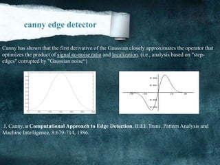 Canny has shown that the first derivative of the Gaussian closely approximates the operator that
optimizes the product of signal-to-noise ratio and localization. (i.e., analysis based on "step-
edges" corrupted by "Gaussian noise“)
J. Canny, a Computational Approach to Edge Detection, IEEE Trans. Pattern Analysis and
Machine Intelligence, 8:679-714, 1986.
:
canny edge detector
 