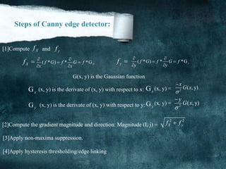 Steps of Canny edge detector:
Xf yf[1]Compute and
( * ) * *GXf G f G f
x x
 
 
 
( * ) * *Gyf G f G f
y y
 
 
 Xf  yf 
G(x, y) is the Gaussian function
2
( , y)
x
G x


2
( , y)
y
G x


Gx
Gx(x, y) is the derivate of (x, y) with respect to x: (x, y) =
Gy
Gy(x, y) is the derivate of (x, y) with respect to y: (x, y) =
[2]Compute the gradient magnitude and direction: Magnitude (I, j) =
2 2
X yf f
[3]Apply non-maxima suppression.
[4]Apply hysteresis thresholding/edge linking.
 