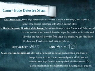 Canny Edge Detector Steps
1. Noise Reduction: Since edge detection is susceptible to noise in the image, first step is to
Remove the noise in the image with a 5x5 Gaussian filter.
2. Finding Intensity Gradient of the Image: Smoothened image is then filtered with Sobel kernel
in both horizontal and vertical direction to get first derivative in Horizontal
Direction and vertical direction from these two images, we can Find Edge
Gradient and Direction for each pixel as follows:
2 2
X yG GEdge Gradient= Angle ( ) =
1
tan y
X
G
G
  
 
 
3. Non-maxima suppression: After getting gradient magnitude and direction, a full scan of
image is done to remove any unwanted pixels which may not
constitute the edge for this, at every pixel, pixel is checked if it is
a local maximum in its neighborhood in the direction of gradient.
 