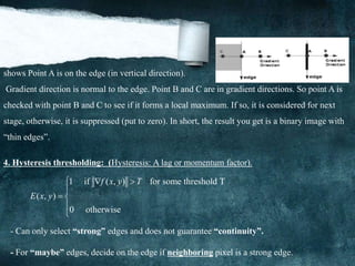 shows Point A is on the edge (in vertical direction).
Gradient direction is normal to the edge. Point B and C are in gradient directions. So point A is
checked with point B and C to see if it forms a local maximum. If so, it is considered for next
stage, otherwise, it is suppressed (put to zero). In short, the result you get is a binary image with
“thin edges”.
4. Hysteresis thresholding: (Hysteresis: A lag or momentum factor).
1 if ( , ) for some threshold T
( , )
0 otherwise
f x y T
E x y
  

 


- Can only select “strong” edges and does not guarantee “continuity”.
- For “maybe” edges, decide on the edge if neighboring pixel is a strong edge.
 