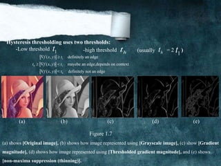 Hysteresis thresholding uses two thresholds:
-Low threshold 1t -high threshold ht ht 1t(usually = 2 )
1
0 1
0
( , ) definitely an edge
( , ) mayebe an edge,depends on context
( , ) < definitely not an edge
f x y t
t f x y t
f x y t
 
  

(a) (b) (c) (d) (e)
Figure 1.7
(a) shows [Original image], (b) shows how image represented using [Grayscale image], (c) show [Gradient
magnitude], (d) shows how image represented using [Thresholded gradient magnitude], and (e) shows
[non-maxima suppression (thinning)].
 