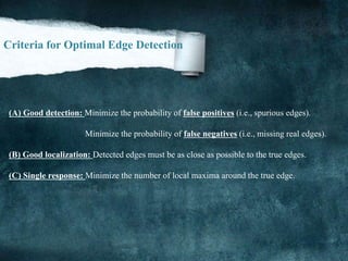 Criteria for Optimal Edge Detection
(A) Good detection: Minimize the probability of false positives (i.e., spurious edges).
Minimize the probability of false negatives (i.e., missing real edges).
(B) Good localization: Detected edges must be as close as possible to the true edges.
(C) Single response: Minimize the number of local maxima around the true edge.
 