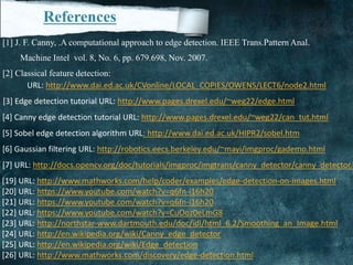 References
[1] J. F. Canny, .A computational approach to edge detection. IEEE Trans.Pattern Anal.
Machine Intel vol. 8, No. 6, pp. 679.698, Nov. 2007.
[2] Classical feature detection:
URL: http://www.dai.ed.ac.uk/CVonline/LOCAL_COPIES/OWENS/LECT6/node2.html
[3] Edge detection tutorial URL: http://www.pages.drexel.edu/~weg22/edge.html
[4] Canny edge detection tutorial URL: http://www.pages.drexel.edu/~weg22/can_tut.html
[5] Sobel edge detection algorithm URL: http://www.dai.ed.ac.uk/HIPR2/sobel.htm
[6] Gaussian filtering URL: http://robotics.eecs.berkeley.edu/~mayi/imgproc/gademo.html
[7] URL: http://docs.opencv.org/doc/tutorials/imgproc/imgtrans/canny_detector/canny_detector.h
[19] URL: http://www.mathworks.com/help/coder/examples/edge-detection-on-images.html
[20] URL: https://www.youtube.com/watch?v=q6fn-i16h20
[21] URL: https://www.youtube.com/watch?v=q6fn-i16h20
[22] URL: https://www.youtube.com/watch?v=CuOoz0eLmG8
[23] URL: http://northstar-www.dartmouth.edu/doc/idl/html_6.2/Smoothing_an_Image.html
[24] URL: http://en.wikipedia.org/wiki/Canny_edge_detector
[25] URL: http://en.wikipedia.org/wiki/Edge_detection
[26] URL: http://www.mathworks.com/discovery/edge-detection.html
 
